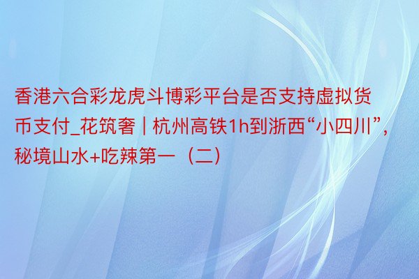 香港六合彩龙虎斗博彩平台是否支持虚拟货币支付_花筑奢 | 杭州高铁1h到浙西“小四川”，秘境山水+吃辣第一（二）