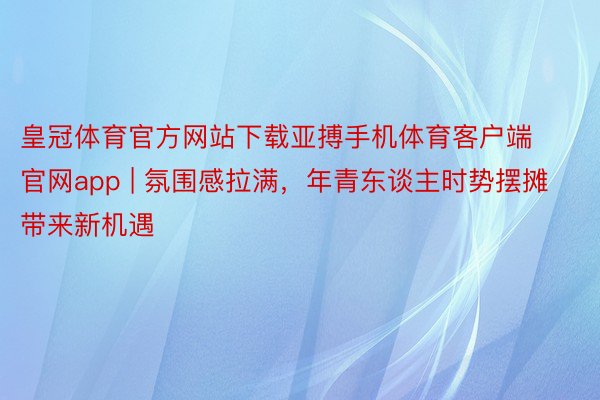 皇冠体育官方网站下载亚搏手机体育客户端官网app | 氛围感拉满，年青东谈主时势摆摊带来新机遇