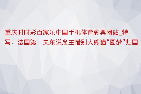 重庆时时彩百家乐中国手机体育彩票网站_特写：法国第一夫东说念主惜别大熊猫“圆梦”归国