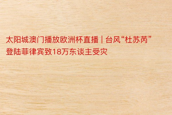 太阳城澳门播放欧洲杯直播 | 台风“杜苏芮”登陆菲律宾致18万东谈主受灾