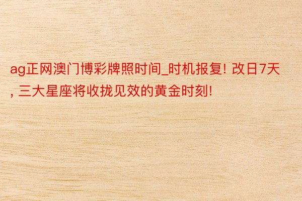 ag正网澳门博彩牌照时间_时机报复! 改日7天, 三大星座将收拢见效的黄金时刻!