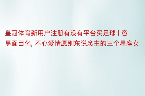 皇冠体育新用户注册有没有平台买足球 | 容易面目化, 不心爱情愿别东说念主的三个星座女