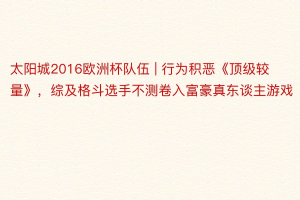 太阳城2016欧洲杯队伍 | 行为积恶《顶级较量》，综及格斗选手不测卷入富豪真东谈主游戏