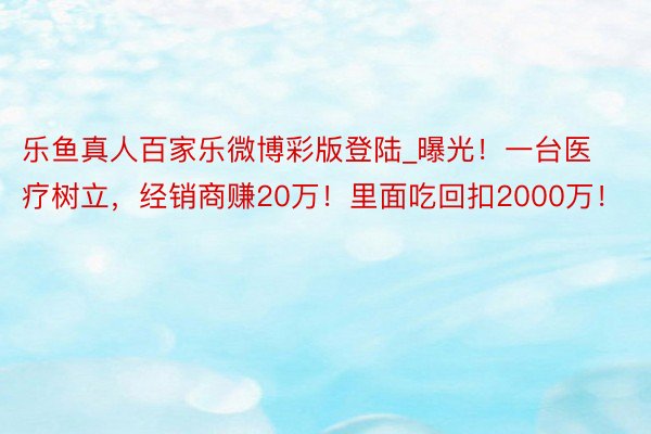 乐鱼真人百家乐微博彩版登陆_曝光！一台医疗树立，经销商赚20万！里面吃回扣2000万！