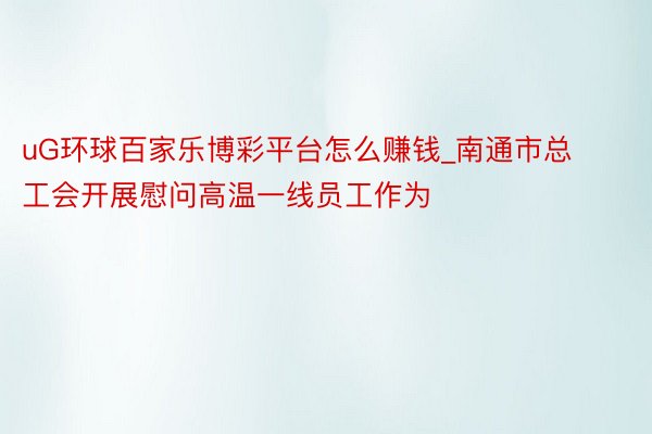 uG环球百家乐博彩平台怎么赚钱_南通市总工会开展慰问高温一线员工作为