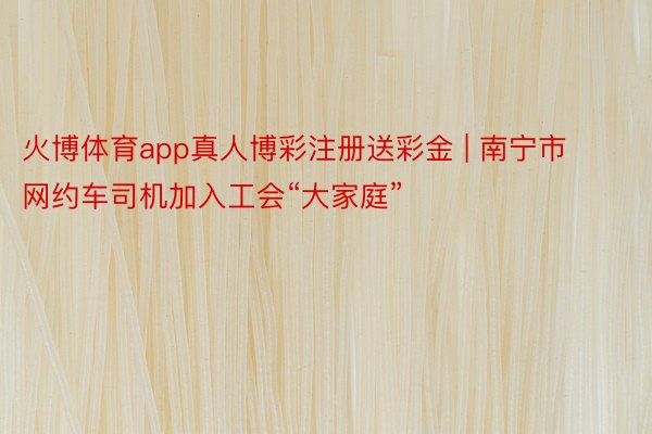 火博体育app真人博彩注册送彩金 | 南宁市网约车司机加入工会“大家庭”