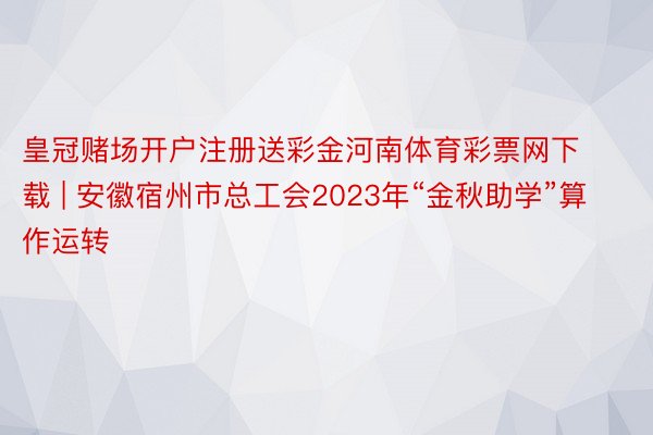 皇冠赌场开户注册送彩金河南体育彩票网下载 | 安徽宿州市总工会2023年“金秋助学”算作运转