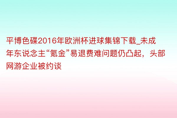 平博色碟2016年欧洲杯进球集锦下载_未成年东说念主“氪金”易退费难问题仍凸起，头部网游企业被约谈