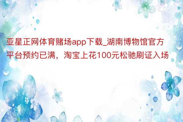 亚星正网体育赌场app下载_湖南博物馆官方平台预约已满，淘宝上花100元松驰刷证入场