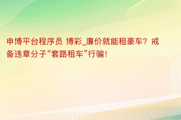 申博平台程序员 博彩_廉价就能租豪车？戒备违章分子“套路租车”行骗！