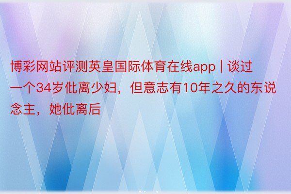 博彩网站评测英皇国际体育在线app | 谈过一个34岁仳离少妇，但意志有10年之久的东说念主，她仳离后