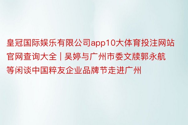 皇冠国际娱乐有限公司app10大体育投注网站官网查询大全 | 吴婷与广州市委文牍郭永航等闲谈中国粹友企业品牌节走进广州