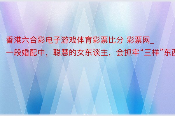 香港六合彩电子游戏体育彩票比分 彩票网_一段婚配中，聪慧的女东谈主，会抓牢“三样”东西