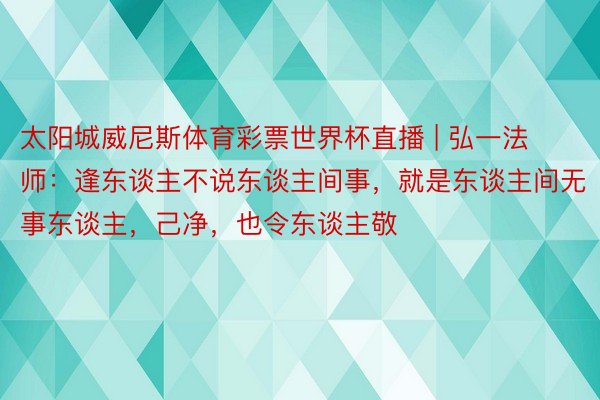 太阳城威尼斯体育彩票世界杯直播 | 弘一法师：逢东谈主不说东谈主间事，就是东谈主间无事东谈主，己净，也令东谈主敬