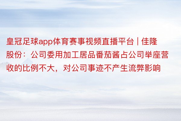 皇冠足球app体育赛事视频直播平台 | 佳隆股份：公司委用加工居品番茄酱占公司举座营收的比例不大，对公司事迹不产生流弊影响