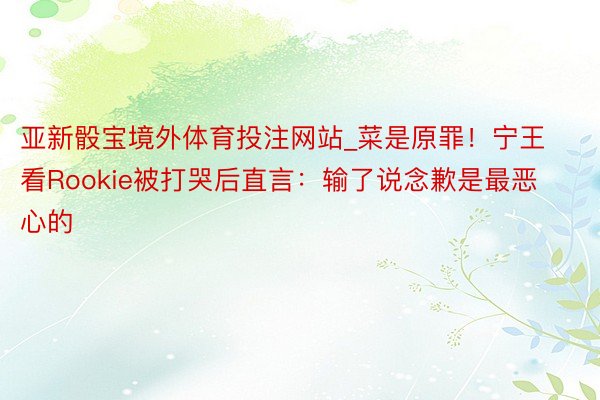 亚新骰宝境外体育投注网站_菜是原罪！宁王看Rookie被打哭后直言：输了说念歉是最恶心的