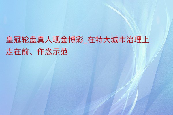 皇冠轮盘真人现金博彩_在特大城市治理上走在前、作念示范