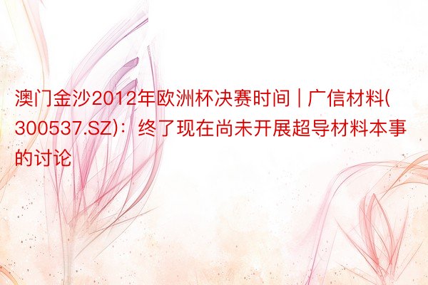 澳门金沙2012年欧洲杯决赛时间 | 广信材料(300537.SZ)：终了现在尚未开展超导材料本事的讨论
