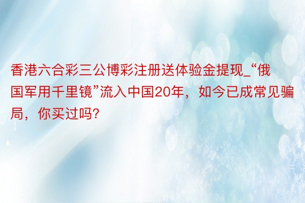 香港六合彩三公博彩注册送体验金提现_“俄国军用千里镜”流入中国20年，如今已成常见骗局，你买过吗？