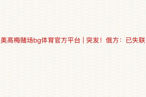美高梅赌场bg体育官方平台 | 突发！俄方：已失联