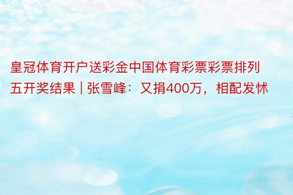 皇冠体育开户送彩金中国体育彩票彩票排列五开奖结果 | 张雪峰：又捐400万，相配发怵