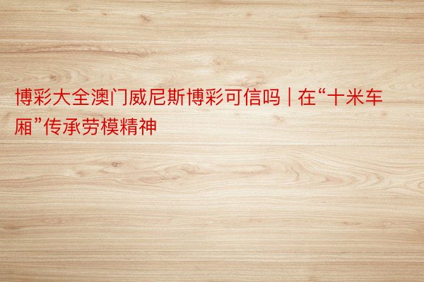 博彩大全澳门威尼斯博彩可信吗 | 在“十米车厢”传承劳模精神