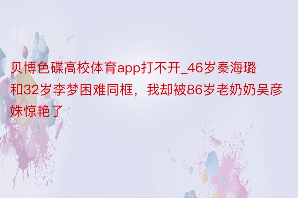 贝博色碟高校体育app打不开_46岁秦海璐和32岁李梦困难同框，我却被86岁老奶奶吴彦姝惊艳了