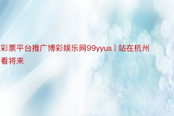 彩票平台推广博彩娱乐网99yyus | 站在杭州看将来